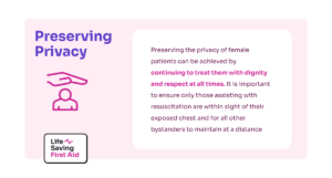 image contains snippet of information titled "Preserving Privacy" Explanation as follows "Preserving the privacy of female patients can be achieved by continuing to treat them with dignity and respect at all times. It is important to ensure only those assisting with resuscitation are within sight of their exposed chest and for all other bystanders to maintain at a distance." image also contains a stylised icon of a big hand sheilding someone for safety followed by Life Saving First Aid logo