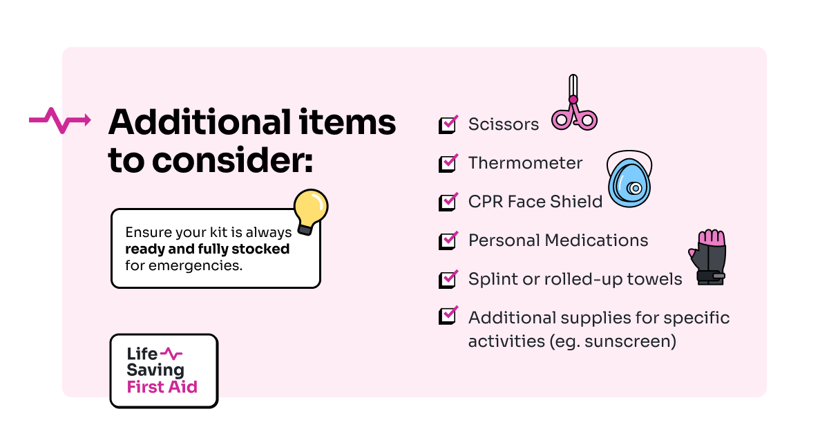 Additional Items to Consider: Scissors, Thermometer, CPR Face Shield, Personal Medications, Splint or rolled-up towels,Additional supplies for specific activities (eg. sunscreen). Ensure your kit is always ready and fully stocked for emergencies.