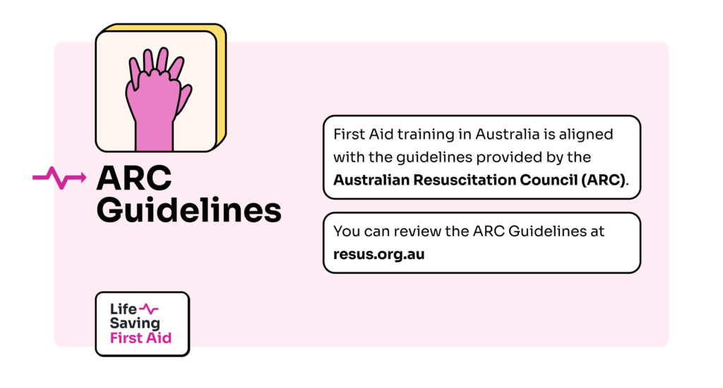 ARC Guidelines: First Aid training in Australia is aligned with the guidelines provided by the Australian Resuscitation Council (ARC). You can review the ARC Guidelines at resus.org.au